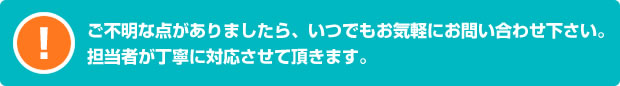 ご不明な点がありましたら、いつでもお気軽にお問い合わせ下さい。担当者が丁寧に対応させて頂きます。